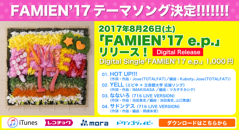FAMIEN’17テーマソング決定!!!!!!!『FAMIEN’17 e.p.』Digital Single「FAMIEN'17 e.p.」2017年8月26日(土) 1,000円 ＜収録曲＞ 01.HOT UP!!!＜作詞・作曲：Jose（TOTALFAT）／編曲：Kuboty、Jose（TOTALFAT）＞ 02.YELL（エビ中×立命館大学 応援ソング） ＜作詞・作曲：IMAKISASA／編曲：ツカダタカシゲ＞ 03.なないろ（716 LIVE VERSION）＜作詞・作曲：池田貴史／編曲：池田貴史、山口寛雄＞ 04.サドンデス（716 LIVE VERSION）＜作詞・作曲・編曲：岡崎体育＞