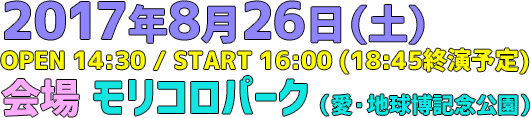 2017年8月26日（土）OPEN 14:30 / START 16:00（18:45終演予定）会場 モリコロパーク（愛・地球博記念公園）