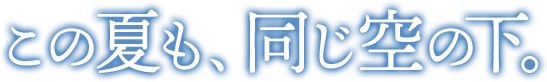 この夏も、同じ空の下。